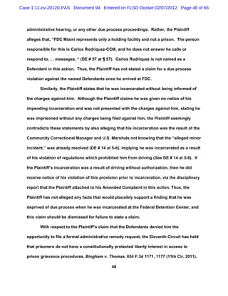 Case 1:11-cv-20120-PAS Document 94 Entered on FLSD Docket 02/07/2012 Page 48 of 66



   administrative hearing, or any other due process proceedings. Rather, the Plaintiff

   alleges that, “FDC Miami represents only a holding facility and not a prison. The person

   responsible for this is Carlos Rodriquez-CCM, and he does not answer he calls or

   respond to. . . messages. “ (DE # 57 at ¶ 57). Carlos Rodriquez is not named as a

   Defendant in this action. Thus, the Plaintiff has not stated a claim for a due process

   violation against the named Defendants once he arrived at FDC.

          Similarly, the Plaintiff states that he was incarcerated without being informed of

   the charges against him. Although the Plaintiff claims he was given no notice of his

   impending incarceration and was not presented with the charges against him, stating he

   was imprisoned without any charges being filed against him, the Plaintiff seemingly

   contradicts these statements by also alleging that his incarceration was the result of the

   Community Correctional Manager and U.S. Marshals not knowing that the “alleged minor

   incident,” was already resolved (DE # 14 at 5-6), implying he was incarcerated as a result

   of his violation of regulations which prohibited him from driving (See DE # 14 at 5-6). If

   the Plaintiff’s incarceration was a result of driving without authorization, then he did

   receive notice of his violation of this provision prior to incarceration, via the disciplinary

   report that the Plaintiff attached to his Amended Complaint in this action. Thus, the

   Plaintiff has not alleged any facts that would plausibly support a finding that he was

   deprived of due process when he was incarcerated at the Federal Detention Center, and

   this claim should be dismissed for failure to state a claim.

          With respect to the Plaintiff’s claim that the Defendants denied him the

   opportunity to file a formal administrative remedy request, the Eleventh Circuit has held

   that prisoners do not have a constitutionally protected liberty interest in access to

   prison grievance procedures. Bingham v. Thomas, 654 F.3d 1171, 1177 (11th Cir. 2011).

                                                 48
 