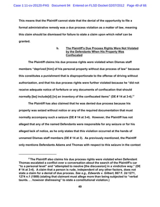 Case 1:11-cv-20120-PAS Document 94 Entered on FLSD Docket 02/07/2012 Page 49 of 66



   This means that the Plaintiff cannot state that the denial of the opportunity to file a

   formal administrative remedy was a due process violation as a matter of law, meaning

   this claim should be dismissed for failure to state a claim upon which relief can be

   granted.

                               b.      The Plaintiff’s Due Process Rights Were Not Violated
                                       by the Defendants When His Property Was
                                       Confiscated

          The Plaintiff claims his due process rights were violated when Dismas staff

   members “deprived [him] of his personal property without due process of law” because

   this constitutes a punishment that is disproportionate to the offense of driving without

   authorization, and that his due process rights were further violated because he “did not

   receive adequate notice of forfeiture or any documents of confiscation that should

   normally [be] include[d] [in] an inventory of the confiscated items” (DE # 14 at 3-4).27

          The Plaintiff has also claimed that he was denied due process because his

   property was seized without notice or any of the required documentation that must

   normally accompany such a seizure (DE # 14 at 3-4). However, the Plaintiff has not

   alleged that any of the named Defendants were responsible for any seizure or for his

   alleged lack of notice, as he only states that this violation occurred at the hands of

   unnamed Dismas staff members (DE # 14 at 3). As previously mentioned, the Plaintiff

   only mentions Defendants Adams and Thomas with respect to this seizure in the context



          27
            The Plaintiff also claims his due process rights were violated when Defendant
   Thomas escalated a conflict over a conversation about the search of the Plaintiff’s car
   “to a personal level” and “attempted to resolve [the discussion] in a vindictive way.” (DE
   # 14 at 3-4). A claim that a person is rude, independent of any other factors, does not
   state a claim for a denial of due process. See e.g., Edwards v. Gilbert, 867 F. 2d 1271,
   1274 n.1 (1989) (stating that claimant must allege more than being subjected to “verbal
   taunts. . . however distressing” to state a constitutional violation.)

                                                49
 