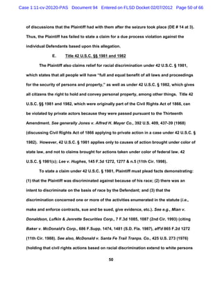 Case 1:11-cv-20120-PAS Document 94 Entered on FLSD Docket 02/07/2012 Page 50 of 66



   of discussions that the Plaintiff had with them after the seizure took place (DE # 14 at 3).

   Thus, the Plaintiff has failed to state a claim for a due process violation against the

   individual Defendants based upon this allegation.

                 E.     Title 42 U.S.C. §§ 1981 and 1982

          The Plaintiff also claims relief for racial discrimination under 42 U.S.C. § 1981,

   which states that all people will have “full and equal benefit of all laws and proceedings

   for the security of persons and property,” as well as under 42 U.S.C. § 1982, which gives

   all citizens the right to hold and convey personal property, among other things. Title 42

   U.S.C. §§ 1981 and 1982, which were originally part of the Civil Rights Act of 1866, can

   be violated by private actors because they were passed pursuant to the Thirteenth

   Amendment. See generally Jones v. Alfred H. Mayer Co., 392 U.S. 409, 437-39 (1968)

   (discussing Civil Rights Act of 1866 applying to private action in a case under 42 U.S.C. §

   1982). However, 42 U.S.C. § 1981 applies only to causes of action brought under color of

   state law, and not to claims brought for actions taken under color of federal law. 42

   U.S.C. § 1981(c); Lee v. Hughes, 145 F.3d 1272, 1277 & n.5 (11th Cir. 1998).

          To state a claim under 42 U.S.C. § 1981, Plaintiff must plead facts demonstrating:

   (1) that the Plaintiff was discriminated against because of his race; (2) there was an

   intent to discriminate on the basis of race by the Defendant; and (3) that the

   discrimination concerned one or more of the activities enumerated in the statute (i.e.,

   make and enforce contracts, sue and be sued, give evidence, etc.). See e.g., Mian v.

   Donaldson, Lufkin & Jenrette Securities Corp., 7 F.3d 1085, 1087 (2nd Cir. 1993) (citing

   Baker v. McDonald's Corp., 686 F.Supp. 1474, 1481 (S.D. Fla. 1987), aff'd 865 F.2d 1272

   (11th Cir. 1988). See also, McDonald v. Santa Fe Trail Tranps. Co., 425 U.S. 273 (1976)

   (holding that civil rights actions based on racial discrimination extend to white persons

                                                50
 