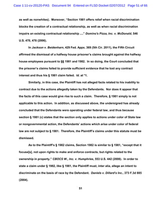 Case 1:11-cv-20120-PAS Document 94 Entered on FLSD Docket 02/07/2012 Page 51 of 66



   as well as nonwhites). Moreover, “Section 1981 offers relief when racial discrimination

   blocks the creation of a contractual relationship, as well as when racial discrimination

   impairs an existing contractual relationship ....” Domino's Pizza, Inc. v. McDonald, 546

   U.S. 470, 476 (2006).

             In Jackson v. Beidenharn, 429 Fed. Appx. 369 (5th Cir. 2011), the Fifth Circuit

   affirmed the dismissal of a halfway house prisoner’s claims brought against the halfway

   house employees pursuant to §§ 1981 and 1982. In so doing, the Court concluded that

   the prisoner’s claims failed to provide sufficient evidence that he lost any contract

   interest and thus his § 1981 claim failed. Id. at *1.

             Similarly, in this case, the Plaintiff has not alleged facts related to his inability to

   contract due to the actions allegedly taken by the Defendants. Nor does it appear that

   the facts of this case would give rise to such a claim. Therefore, § 1981 simply is not

   applicable to this action. In addition, as discussed above, the undersigned has already

   concluded that the Defendants were operating under federal law, and thus because

   section § 1981 (c) states that the section only applies to actions under color of State law

   or nongovernmental action, the Defendants’ actions which arise under color of federal

   law are not subject to § 1981. Therefore, the Plaintiff’s claims under this statute must be

   dismissed.

             As to the Plaintiff’s § 1982 claims, Section 1982 is similar to § 1981, “except that it

   focuse[s], not upon rights to make and enforce contracts, but rights related to the

   ownership in property.” CBOCS W., Inc. v. Humphries, 553 U.S. 442 (2008). In order to

   state a claim under § 1982, like § 1981, the Plaintiff must, inter alia, allege an intent to

   discriminate on the basis of race by the Defendant. Daniels v. Dillard’s Inc., 373 F.3d 885

   (2004).

                                                     51
 