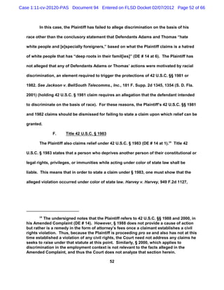 Case 1:11-cv-20120-PAS Document 94 Entered on FLSD Docket 02/07/2012 Page 52 of 66



          In this case, the Plaintiff has failed to allege discrimination on the basis of his

   race other than the conclusory statement that Defendants Adams and Thomas “hate

   white people and [e]specially foreigners,” based on what the Plaintiff claims is a hatred

   of white people that has “deep roots in their famil[ies]” (DE # 14 at 6). The Plaintiff has

   not alleged that any of Defendants Adams or Thomas’ actions were motivated by racial

   discrimination, an element required to trigger the protections of 42 U.S.C. §§ 1981 or

   1982. See Jackson v. BellSouth Telecomms., Inc., 181 F. Supp. 2d 1345, 1354 (S. D. Fla.

   2001) (holding 42 U.S.C. § 1981 claim requires an allegation that the defendant intended

   to discriminate on the basis of race). For these reasons, the Plaintiff’s 42 U.S.C. §§ 1981

   and 1982 claims should be dismissed for failing to state a claim upon which relief can be

   granted.

                 F.     Title 42 U.S.C. § 1983

          The Plaintiff also claims relief under 42 U.S.C. § 1983 (DE # 14 at 1).28 Title 42

   U.S.C. § 1983 states that a person who deprives another person of their constitutional or

   legal rights, privileges, or immunities while acting under color of state law shall be

   liable. This means that in order to state a claim under § 1983, one must show that the

   alleged violation occurred under color of state law. Harvey v. Harvey, 949 F.2d 1127,




          28
             The undersigned notes that the Plaintiff refers to 42 U.S.C. §§ 1988 and 2000, in
   his Amended Complaint (DE # 14). However, § 1988 does not provide a cause of action
   but rather is a remedy in the form of attorney’s fees once a claimant establishes a civil
   rights violation. Thus, because the Plaintiff is proceeding pro se and also has not at this
   time established a violation of any civil rights, the Court need not address any claims he
   seeks to raise under that statute at this point. Similarly, § 2000, which applies to
   discrimination in the employment context is not relevant to the facts alleged in the
   Amended Complaint, and thus the Court does not analyze that section herein.

                                                 52
 