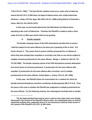 Case 1:11-cv-20120-PAS Document 94 Entered on FLSD Docket 02/07/2012 Page 53 of 66



   1130 (11th Cir. 1992).29 The fact that the violation must occur under color of state law

   means that 42 U.S.C. § 1983 does not apply to federal actors who violate federal law.

   Hindman v. Healy, 278 Fed. Appx. 893, 895 (11th Cir. 2008) (citing District of Columbia v.

   Carter, 409 U.S. 418, 424-25 (1973).

          In this case, as previously determined, the Defendants are federal actors

   operating under color of federal law. Therefore the Plaintiff is unable to state a claim

   under 42 U.S.C. § 1983 upon which relief can be granted.

                 G.     Double Jeopardy

          The Double Jeopardy clause of the Fifth Amendment provides that no person

   “shall be subject for the same offense to be twice put in jeopardy of life or limb.” U.S.

   Const. Amend. V. This means that no person shall be prosecuted for an offense of

   which they have already been acquitted or convicted; and, that no one will be subject to

   multiple criminal punishments for the same offense. Monge v. California, 524 U.S. 721,

   727-28 (1998). The Double Jeopardy clause of the Fifth Amendment protects defendants

   from three forms of criminal punishment: 1) prosecution for the same offense after

   acquittal; 2) prosecution for the same offense after conviction; and 3) multiple

   punishments for the same offense. United States v. Ursery, 518 U.S. 267 (1996).

          In this case, the Plaintiff claims his incarceration for a violation for which he

   already received disciplinary sanctions constitutes double jeopardy (DE # 14 at 5). Thus,

   the issue in this case is whether the Plaintiff was subjected to multiple punishments for

   the same offense. For the following reasons, the undersigned concludes that no double


          29
            As the legal standard that must be met in order to have state action was already
   discussed in the context of the Plaintiff’s Bivens claim, the undersigned sees no need to
   repeat that analysis here, especially when it is not necessary to discuss those issues in
   the context of the Plaintiff’s 42 U.S.C. § 1983 claim.

                                                53
 