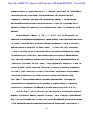 Case 1:11-cv-20120-PAS Document 94 Entered on FLSD Docket 02/07/2012 Page 54 of 66



   jeopardy violation occurred under the facts of this case. Specifically, the Plaintiff claims

   he was incarcerated for driving an automobile without prior authorization and

   possessing a hazardous tool, which he claims already resulted in the disciplinary

   sanctions of having his status of home confinement revoked for three weeks, losing

   visitation privileges for three weeks, and losing weekend passes for three weeks (DE #

   14 at 4-5).

          In United States v. Mayes, 158 F.3d 1215 (11th Cir. 1998), the Eleventh Circuit

   examined, pursuant to the double jeopardy clause, whether prison disciplinary sanctions

   for conduct connected with a prison riot precluded subsequent criminal prosecution

   against the same prisoners for the same conduct. The Court held that a subsequent

   criminal prosecution for the same conduct did not violate the double jeopardy clause,

   because the prison’s disciplinary sanctions imposed on the inmates were not based

   upon “criminal” regulations and thus did not implicate double jeopardy concerns. In

   reaching this conclusion, the Court noted, “Prison officials have no authority to alter the

   inmates' original criminal sentences. They merely implement disciplinary proceedings

   that may, at most, change the conditions of the inmates' confinement for purposes of

   maintaining institutional order and encouraging compliance with prison rules.”

   Id. at 1224-25. The Court reached this conclusion despite the fact that the prison

   discipline at issue included disciplinary transfers to maximum security prisons and

   disallowance of between 41 and 94 days of accrued good conduct time. Id. at 1217.

          Similarly, in this case, to the extent that the Plaintiff was disciplined for a vehicle

   violation, that violation was not “criminal” in nature. Further, assuming that the Plaintiff

   was in fact disciplined for that violation, the transfer of the Plaintiff from a halfway house

   to FDC would not implicate double jeopardy concerns, as illustrated by the holding in

                                                 54
 