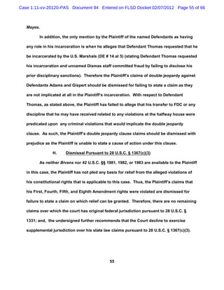 Case 1:11-cv-20120-PAS Document 94 Entered on FLSD Docket 02/07/2012 Page 55 of 66



   Mayes.

          In addition, the only mention by the Plaintiff of the named Defendants as having

   any role in his incarceration is when he alleges that Defendant Thomas requested that he

   be incarcerated by the U.S. Marshals (DE # 14 at 5) (stating Defendant Thomas requested

   his incarceration and unnamed Dismas staff committed fraud by failing to disclose his

   prior disciplinary sanctions). Therefore the Plaintiff’s claims of double jeopardy against

   Defendants Adams and Gispert should be dismissed for failing to state a claim as they

   are not implicated at all in the Plaintiff’s incarceration. With respect to Defendant

   Thomas, as stated above, the Plaintiff has failed to allege that his transfer to FDC or any

   discipline that he may have received related to any violations at the halfway house were

   predicated upon any criminal violations that would implicate the double jeopardy

   clause. As such, the Plaintiff’s double jeopardy clause claims should be dismissed with

   prejudice as the Plaintiff is unable to state a cause of action under this clause.

                 H.     Dismissal Pursuant to 28 U.S.C. § 1367(c)(3)

          As neither Bivens nor 42 U.S.C. §§ 1981, 1982, or 1983 are available to the Plaintiff

   in this case, the Plaintiff has not pled any basis for relief from the alleged violations of

   his constitutional rights that is applicable to this case. Thus, the Plaintiff’s claims that

   his First, Fourth, Fifth, and Eighth Amendment rights were violated are dismissed for

   failure to state a claim on which relief can be granted. Therefore, there are no remaining

   claims over which the court has original federal jurisdiction pursuant to 28 U.S.C. §

   1331; and, the undersigned further recommends that the Court decline to exercise

   supplemental jurisdiction over his state law claims pursuant to 28 U.S.C. § 1367(c)(3).




                                                 55
 