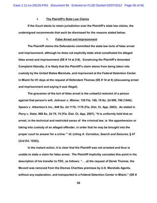 Case 1:11-cv-20120-PAS Document 94 Entered on FLSD Docket 02/07/2012 Page 56 of 66



                 I.      The Plaintiff’s State Law Claims

          If the Court elects to retain jurisdiction over the Plaintiff’s state law claims, the

   undersigned recommends that each be dismissed for the reasons stated below.

                         1.     False Arrest and Imprisonment

          The Plaintiff claims the Defendants committed the state law torts of false arrest

   and imprisonment, although he does not explicitly state what constituted his alleged

   false arrest and imprisonment (DE # 14 at 2-8). Construing the Plaintiff’s Amended

   Complaint liberally, it is likely that the Plaintiff’s claim stems from being taken into

   custody by the United States Marshals, and imprisoned at the Federal Detention Center

   in Miami for 81 days at the request of Defendant Thomas (DE # 14 at 6) (discussing arrest

   and imprisonment and saying it was illegal).

          The gravamen of the tort of false arrest is the unlawful restraint of a person

   against that person's will. Johnson v. Weiner, 155 Fla. 169, 19 So. 2d 699, 700 (1944);

   Spears v. Albertson's Inc., 848 So. 2d 1176, 1178 (Fla. Dist. Ct. App. 2003). As stated in

   Perry v. State, 968 So. 2d 70, 74 (Fla. Dist. Ct. App. 2007), “It is uniformly held that an

   arrest, in the technical and restricted sense of the criminal law, is ‘the apprehension or

   taking into custody of an alleged offender, in order that he may be brought into the

   proper court to answer for a crime.’” Id. (citing A. Cornelius, Search and Seizures, § 47

   (2nd Ed. 1930)).

          In the instant action, it is clear that the Plaintiff was not arrested and thus is

   unable to state a claim for false arrest. The Plaintiff implicitly concedes this point in his

   description of his transfer to FDC, as follows: “. . .at the request of Derek Thomas, the

   Movant was removed from the Dismas Charities premises by U.S. Marshals Agents,

   without any explanation, and transported to a Federal Detention Center in Miami.” (DE #

                                                 56
 