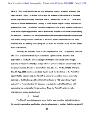 Case 1:11-cv-20120-PAS Document 94 Entered on FLSD Docket 02/07/2012 Page 57 of 66



   14 at 5). Thus, the Plaintiff does not even allege that he was “arrested” and even if he

   used the term “arrest,” it is clear that he was not arrested under the facts of this case.

   Rather, the Plaintiff correctly states that he was “transported” to the FDC. There is no

   indication that he was taken into custody in order that he may be brought into court to

   answer for a crime. The Plaintiff’s inability to establish that he was arrested under these

   facts is not surprising given that he was a convicted prisoner in the midst of completing

   his sentence. Therefore, it is hard to fathom how his movement from the halfway house

   to a federal facility could be construed as an arrest, even if he should not have been

   removed from the halfway house program. As such, the Plaintiff’s claim for false arrest

   must be dismissed.

          Similarly, the Plaintiff’s claim of false imprisonment fails. The essential elements

   of a cause of action for false imprisonment are: (1) the unlawful detention and

   deprivation of liberty of a person; (2) against that person's will; (3) without legal

   authority or “color of authority”; and (4) which is unreasonable and unwarranted under

   the circumstances. Montejo v. Martin Mem'l Med. Ctr., Inc., 935 So.2d 1266, 1268 (Fla.

   Dist. Ct. App. 2006) (citations omitted). Again, much like the failure of the Plaintiff to

   assert that he was arrested, the Plaintiff is unable to assert that he was unlawfully

   detained or that his transport from the halfway house to FDC was without “legal

   authority” or “color of authority” because, as stated above, the Plaintiff was still

   completing his sentence for his conviction. Thus, the Plaintiff’s claim for false

   imprisonment should be dismissed.

                        2.      Assault

          The Plaintiff asserts in general terms that he was assaulted by the Defendants.

   An assault requires that a defendant intentionally engage in conduct that gives a plaintiff

                                                 57
 