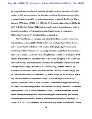 Case 1:11-cv-20120-PAS Document 94 Entered on FLSD Docket 02/07/2012 Page 58 of 66



   the reasonable apprehension that he or she will suffer imminent harmful or offensive

   conduct to their person, meaning the defendant must have the apparent present ability

   to engage in such conduct for his actions to constitute an assault. See Wynn v. City of

   Lakeland, 727 F.Supp. 2d 1309, 1315 (M.D. Fla. 2010); see also Lay v. Kremer, 411 So. 2d

   1347, 1349 (Fla. Dist. Ct. App. 1982) (stating assault requires apparent present ability to

   carry out conduct and saying reasonableness of apprehension is a jury issue).

   Additionally, “mere words” do not constitute an assault. Id.

          The Plaintiff does not expressly state which Defendants assaulted him or what

   facts constitute an assault (DE # 14 at 2-9); however, he states that “he finds Dismas . . .

   staff to be very hostile and abusive with conduct that is physically threatening and

   humiliating” and that “prisoners are constantly intimidated by staff and threatened to be

   taken back to prison . . . every time they attempt to raise a valid issue or concern” (DE #

   14 at 4). The Plaintiff also claims that when he discussed the legality of the search with

   Defendant Thomas, Defendant Thomas “escalated the conflict to a personal level” and

   “attempted to resolve [the discussion] in a vindictive way,” and that he forced the

   Plaintiff to vacuum rooms for him despite the Plaintiff’s medical condition, saying that

   the Federal Bureau of Prisons had the last say on this matter, not the doctor (DE # 14 at

   3-5). The Plaintiff has not claimed that he had a reasonable apprehension of any

   imminent contact as a result of these encounters. The Plaintiff’s allegations exemplify

   the classic conclusory allegation that “the defendant unlawfully harmed me” condemned

   by the Supreme Court as insufficient to state a claim. Therefore, the Plaintiff has not

   shown that any of the Defendants intentionally engaged in conduct that gave him the

   reasonable apprehension of an imminent harmful or offensive contact. See Wynn, 727

   F.Supp. 2d at 1315. For this reason, the Plaintiff has only alleged that Defendant Thomas

                                                58
 