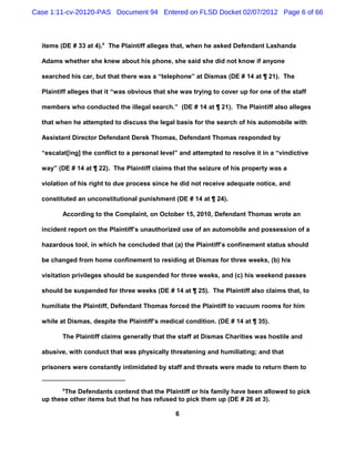 Case 1:11-cv-20120-PAS Document 94 Entered on FLSD Docket 02/07/2012 Page 6 of 66



  items (DE # 33 at 4).8 The Plaintiff alleges that, when he asked Defendant Lashanda

  Adams whether she knew about his phone, she said she did not know if anyone

  searched his car, but that there was a “telephone” at Dismas (DE # 14 at ¶ 21). The

  Plaintiff alleges that it “was obvious that she was trying to cover up for one of the staff

  members who conducted the illegal search.” (DE # 14 at ¶ 21). The Plaintiff also alleges

  that when he attempted to discuss the legal basis for the search of his automobile with

  Assistant Director Defendant Derek Thomas, Defendant Thomas responded by

  “escalat[ing] the conflict to a personal level” and attempted to resolve it in a “vindictive

  way” (DE # 14 at ¶ 22). The Plaintiff claims that the seizure of his property was a

  violation of his right to due process since he did not receive adequate notice, and

  constituted an unconstitutional punishment (DE # 14 at ¶ 24).

         According to the Complaint, on October 15, 2010, Defendant Thomas wrote an

  incident report on the Plaintiff’s unauthorized use of an automobile and possession of a

  hazardous tool, in which he concluded that (a) the Plaintiff’s confinement status should

  be changed from home confinement to residing at Dismas for three weeks, (b) his

  visitation privileges should be suspended for three weeks, and (c) his weekend passes

  should be suspended for three weeks (DE # 14 at ¶ 25). The Plaintiff also claims that, to

  humiliate the Plaintiff, Defendant Thomas forced the Plaintiff to vacuum rooms for him

  while at Dismas, despite the Plaintiff’s medical condition. (DE # 14 at ¶ 35).

         The Plaintiff claims generally that the staff at Dismas Charities was hostile and

  abusive, with conduct that was physically threatening and humiliating; and that

  prisoners were constantly intimidated by staff and threats were made to return them to


         8
         The Defendants contend that the Plaintiff or his family have been allowed to pick
  up these other items but that he has refused to pick them up (DE # 26 at 3).

                                                6
 