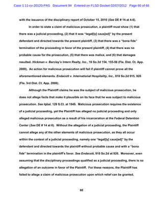 Case 1:11-cv-20120-PAS Document 94 Entered on FLSD Docket 02/07/2012 Page 60 of 66



   with the issuance of the disciplinary report of October 15, 2010 (See DE # 14 at 4-6).

          In order to state a claim of malicious prosecution, a plaintiff must show (1) that

   there was a judicial proceeding, (2) that it was “legal[ly] caus[ed]” by the present

   defendant and directed towards the present plaintiff, (3) that there was a “bona fide”

   termination of the proceeding in favor of the present plaintiff, (4) that there was no

   probable cause for the prosecution, (5) that there was malice, and (6) that damages

   resulted. Hickman v. Barclay’s Intern Realty, Inc., 16 So.3d 154, 155-56 (Fla. Dist. Ct. App.

   2009). An action for malicious prosecution will fail if plaintiff cannot prove all the

   aforementioned elements. Endacott v. International Hospitality, Inc., 910 So.2d 915, 920

   (Fla. 3rd Dist. Ct. App. 2006).

          Although the Plaintiff claims he was the subject of malicious prosecution, he

   does not allege facts that make it plausible on its face that he was subject to malicious

   prosecution. See Iqbal, 129 S.Ct. at 1949. Malicious prosecution requires the existence

   of a judicial proceeding, yet the Plaintiff has alleged no judicial proceeding and only

   alleged malicious prosecution as a result of his incarceration at the Federal Detention

   Center (See DE # 14 at 6). Without the allegation of a judicial proceeding, the Plaintiff

   cannot allege any of the other elements of malicious prosecution, as they all occur

   within the context of a judicial proceeding, namely one “legal[ly] caus[ed]” by the

   defendant and directed towards the plaintiff without probable cause and with a “bona

   fide” termination in the plaintiff’s favor. See Endacott, 910 So.2d at 920. Moreover, even

   assuming that the disciplinary proceedings qualified as a judicial proceeding, there is no

   allegation of an outcome in favor of the Plaintiff. For these reasons, the Plaintiff has

   failed to allege a claim of malicious prosecution upon which relief can be granted.




                                                60
 