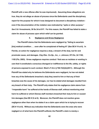 Case 1:11-cv-20120-PAS Document 94 Entered on FLSD Docket 02/07/2012 Page 62 of 66



   Plaintiff with a new offense after he was imprisoned). Assuming these allegations are

   true, they do not allege an abuse of process since the Defendants used the disciplinary

   report for the purpose for which it was designed–to document a disciplinary violation–

   even if the documentation of the violation was motivated by “spite or other purpose.”

   See S & I Investments, 36 So.3d at 917. For this reason, the Plaintiff has failed to state a

   claim for abuse of process upon which relief can be granted.

                        6.      Negligence and Gross Negligence

          The Plaintiff claims that the Defendants were negligent by “failing to ascertain

   [his] medical condition . . . even after he complained of feeling ill” (See DE # 14 at 6). In

   Florida, an action for negligence requires a duty, a breach of the duty, but for and

   proximate cause, and damages. Clay Elec. Co-Op., Inc., v. Johnson, 873 So. 2d 1182,

   1185 (Fla. 2003). Gross negligence requires conduct “that was so reckless or wanting in

   care that it constituted a conscious disregard or indifference to the life, safety, or rights

   of persons exposed to such conduct. West’s F.S.A. § 768.72(2)(b)(2011). Although the

   Plaintiff has stated why he believes the Defendants were negligent, he has not stated

   how any of the Defendants breached a duty they owed to him or that any of their

   breaches was the cause of his damages, nor has he stated what damages resulted from

   any breach of their duty. The Plaintiff only states that his negligence claim stems from

   “irreparable harm” he suffered at the hands of Dismas staff, without mentioning what

   harm he suffered or which Dismas staff members breached their duty to him or caused

   him damages (See DE # 33 at 6). Moreover, the Plaintiff does not mention gross

   negligence other than when he states it as a claim upon which he is trying to recover

   (DE # 14 at 8). Without any indication that the Defendants were the ones who were

   negligent or of what harm the Plaintiff suffered, the Plaintiff’s claim is merely a

                                                 62
 