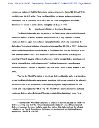 Case 1:11-cv-20120-PAS Document 94 Entered on FLSD Docket 02/07/2012 Page 63 of 66



   conclusory statement that the Defendants were negligent. See Iqbal, 129 S.Ct. at 1949;

   see Erickson, 551 U.S. at 94. Thus, the Plaintiff has not stated a claim against the

   Defendants that is “plausible on its face” and his claim of negligence should be

   dismissed for failure to state a claim. See Iqbal, 129 S.Ct. at 1949.

                          7.     Intentional Infliction of Emotional Distress

            The Plaintiff claims he was the victim of the Defendants’ intentional infliction of

   emotional distress but does not state which Defendant, if any, intended to inflict

   emotional distress upon him and does not explicitly state what acts constituted the

   Defendants’ intentional infliction of emotional distress (See DE # 14 at 2-9).31 A claim for

   intentional infliction of emotional distress in Florida requires that the defendant acted

   with intent or recklessness; that defendant’s conduct was extreme or outrageous,

   meaning it “[went] beyond all bounds of decency and to be regarded as atrocious and

   utterly intolerable in a civilized community,” and that the conduct caused severe

   emotional distress. Saludes v. Republica de Cuba, 655 F. Supp.2d 1290, 1294 (S.D. Fla.

   2009).

            Viewing the Plaintiff’s claims of emotional distress liberally, as he is proceeding

   pro se, the Plaintiff claims he experienced emotional distress as a result of the allegedly

   unlawful search of his automobile, seizure of his property, and punishment for this

   search and seizure (See DE # 14 at 3-4). The Plaintiff also seems to claim he suffered

   emotional distress when Defendant Thomas escalated the disciplinary issue “to a




            31
            The Plaintiff’s Amended Complaint is unclear as to what caused his emotional
   distress, saying only that the “misconduct described above” caused his emotional
   distress; however, the main facts he describes before this statement are the alleged
   violation of his Fourth Amendment rights and his punishment for violating Dismas
   regulations (See DE # 14 at 3-5).

                                                  63
 