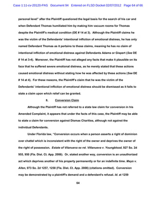 Case 1:11-cv-20120-PAS Document 94 Entered on FLSD Docket 02/07/2012 Page 64 of 66



   personal level” after the Plaintiff questioned the legal basis for the search of his car and

   when Defendant Thomas humiliated him by making him vacuum rooms for Thomas

   despite the Plaintiff’s medical condition (DE # 14 at 3). Although the Plaintiff claims he

   was the victim of the Defendants’ intentional infliction of emotional distress, he has only

   named Defendant Thomas as it pertains to these claims, meaning he has no claim of

   intentional infliction of emotional distress against Defendants Adams or Gispert (See DE

   # 14 at 3-4). Moreover, the Plaintiff has not alleged any facts that make it plausible on its

   face that he suffered severe emotional distress, as he merely stated that these actions

   caused emotional distress without stating how he was affected by these actions (See DE

   # 14 at 4). For these reasons, the Plaintiff’s claim that he was the victim of the

   Defendants’ intentional infliction of emotional distress should be dismissed as it fails to

   state a claim upon which relief can be granted.

                        8.     Conversion Claim

          Although the Plaintiff has not referred to a state law claim for conversion in his

   Amended Complaint, it appears that under the facts of this case, the Plaintiff may be able

   to state a claim for conversion against Dismas Charities, although not against the

   individual Defendants.

          Under Florida law, “Conversion occurs when a person asserts a right of dominion

   over chattel which is inconsistent with the right of the owner and deprives the owner of

   the right of possession. Estate of Vilanueva ex rel. Villanueva v. Youngblood, 927 So. 2d

   955, 950 (Fla. Dist. Ct. App. 2006). Or, stated another way, conversion is an unauthorized

   act which deprives another of his property permanently or for an indefinite time. Mayo v.

   Allen, 973 So. 2d 1257, 1258 (Fla. Dist. Ct. App. 2008) (citations omitted). Conversion

   may be demonstrated by a plaintiff's demand and a defendant's refusal. Id. at 1259

                                                64
 