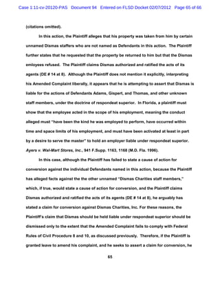 Case 1:11-cv-20120-PAS Document 94 Entered on FLSD Docket 02/07/2012 Page 65 of 66



   (citations omitted).

          In this action, the Plaintiff alleges that his property was taken from him by certain

   unnamed Dismas staffers who are not named as Defendants in this action. The Plaintiff

   further states that he requested that the property be returned to him but that the Dismas

   emloyees refused. The Plaintiff claims Dismas authorized and ratified the acts of its

   agents (DE # 14 at 8). Although the Plaintiff does not mention it explicitly, interpreting

   his Amended Complaint liberally, it appears that he is attempting to assert that Dismas is

   liable for the actions of Defendants Adams, Gispert, and Thomas, and other unknown

   staff members, under the doctrine of respondeat superior. In Florida, a plaintiff must

   show that the employee acted in the scope of his employment, meaning the conduct

   alleged must “have been the kind he was employed to perform, have occurred within

   time and space limits of his employment, and must have been activated at least in part

   by a desire to serve the master” to hold an employer liable under respondeat superior.

   Ayers v. Wal-Mart Stores, Inc., 941 F.Supp. 1163, 1168 (M.D. Fla. 1996).

          In this case, although the Plaintiff has failed to state a cause of action for

   conversion against the individual Defendants named in this action, because the Plaintiff

   has alleged facts against the the other unnamed “Dismas Charities staff members,”

   which, if true, would state a cause of action for conversion, and the Plaintiff claims

   Dismas authorized and ratified the acts of its agents (DE # 14 at 8), he arguably has

   stated a claim for conversion against Dismas Charities, Inc. For these reasons, the

   Plaintiff’s claim that Dismas should be held liable under respondeat superior should be

   dismissed only to the extent that the Amended Complaint fails to comply with Federal

   Rules of Civil Procedure 8 and 10, as discussed previously. Therefore, if the Plaintiff is

   granted leave to amend his complaint, and he seeks to assert a claim for conversion, he

                                                65
 