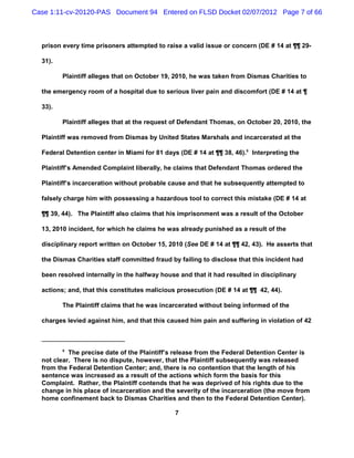 Case 1:11-cv-20120-PAS Document 94 Entered on FLSD Docket 02/07/2012 Page 7 of 66



  prison every time prisoners attempted to raise a valid issue or concern (DE # 14 at ¶¶ 29-

  31).

         Plaintiff alleges that on October 19, 2010, he was taken from Dismas Charities to

  the emergency room of a hospital due to serious liver pain and discomfort (DE # 14 at ¶

  33).

         Plaintiff alleges that at the request of Defendant Thomas, on October 20, 2010, the

  Plaintiff was removed from Dismas by United States Marshals and incarcerated at the

  Federal Detention center in Miami for 81 days (DE # 14 at ¶¶ 38, 46).9 Interpreting the

  Plaintiff’s Amended Complaint liberally, he claims that Defendant Thomas ordered the

  Plaintiff’s incarceration without probable cause and that he subsequently attempted to

  falsely charge him with possessing a hazardous tool to correct this mistake (DE # 14 at

  ¶¶ 39, 44). The Plaintiff also claims that his imprisonment was a result of the October

  13, 2010 incident, for which he claims he was already punished as a result of the

  disciplinary report written on October 15, 2010 (See DE # 14 at ¶¶ 42, 43). He asserts that

  the Dismas Charities staff committed fraud by failing to disclose that this incident had

  been resolved internally in the halfway house and that it had resulted in disciplinary

  actions; and, that this constitutes malicious prosecution (DE # 14 at ¶¶ 42, 44).

         The Plaintiff claims that he was incarcerated without being informed of the

  charges levied against him, and that this caused him pain and suffering in violation of 42



         9
           The precise date of the Plaintiff’s release from the Federal Detention Center is
  not clear. There is no dispute, however, that the Plaintiff subsequently was released
  from the Federal Detention Center; and, there is no contention that the length of his
  sentence was increased as a result of the actions which form the basis for this
  Complaint. Rather, the Plaintiff contends that he was deprived of his rights due to the
  change in his place of incarceration and the severity of the incarceration (the move from
  home confinement back to Dismas Charities and then to the Federal Detention Center).

                                               7
 