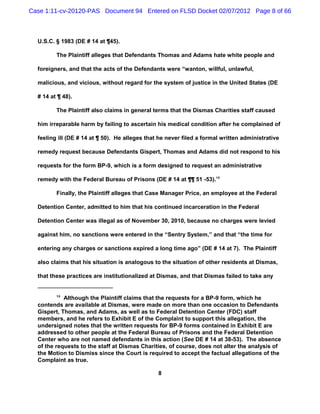 Case 1:11-cv-20120-PAS Document 94 Entered on FLSD Docket 02/07/2012 Page 8 of 66



  U.S.C. § 1983 (DE # 14 at ¶45).

         The Plaintiff alleges that Defendants Thomas and Adams hate white people and

  foreigners, and that the acts of the Defendants were “wanton, willful, unlawful,

  malicious, and vicious, without regard for the system of justice in the United States (DE

  # 14 at ¶ 48).

         The Plaintiff also claims in general terms that the Dismas Charities staff caused

  him irreparable harm by failing to ascertain his medical condition after he complained of

  feeling ill (DE # 14 at ¶ 50). He alleges that he never filed a formal written administrative

  remedy request because Defendants Gispert, Thomas and Adams did not respond to his

  requests for the form BP-9, which is a form designed to request an administrative

  remedy with the Federal Bureau of Prisons (DE # 14 at ¶¶ 51 -53).10

         Finally, the Plaintiff alleges that Case Manager Price, an employee at the Federal

  Detention Center, admitted to him that his continued incarceration in the Federal

  Detention Center was illegal as of November 30, 2010, because no charges were levied

  against him, no sanctions were entered in the “Sentry System,” and that “the time for

  entering any charges or sanctions expired a long time ago” (DE # 14 at 7). The Plaintiff

  also claims that his situation is analogous to the situation of other residents at Dismas,

  that these practices are institutionalized at Dismas, and that Dismas failed to take any


         10
            Although the Plaintiff claims that the requests for a BP-9 form, which he
  contends are available at Dismas, were made on more than one occasion to Defendants
  Gispert, Thomas, and Adams, as well as to Federal Detention Center (FDC) staff
  members, and he refers to Exhibit E of the Complaint to support this allegation, the
  undersigned notes that the written requests for BP-9 forms contained in Exhibit E are
  addressed to other people at the Federal Bureau of Prisons and the Federal Detention
  Center who are not named defendants in this action (See DE # 14 at 38-53). The absence
  of the requests to the staff at Dismas Charities, of course, does not alter the analysis of
  the Motion to Dismiss since the Court is required to accept the factual allegations of the
  Complaint as true.

                                                8
 