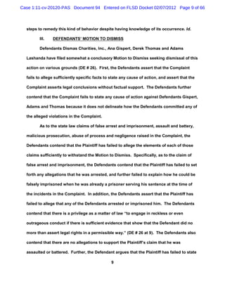 Case 1:11-cv-20120-PAS Document 94 Entered on FLSD Docket 02/07/2012 Page 9 of 66



  steps to remedy this kind of behavior despite having knowledge of its occurrence. Id.

         III.   DEFENDANTS’ MOTION TO DISMISS

         Defendants Dismas Charities, Inc., Ana Gispert, Derek Thomas and Adams

  Lashanda have filed somewhat a conclusory Motion to Dismiss seeking dismissal of this

  action on various grounds (DE # 26). First, the Defendants assert that the Complaint

  fails to allege sufficiently specific facts to state any cause of action, and assert that the

  Complaint asserts legal conclusions without factual support. The Defendants further

  contend that the Complaint fails to state any cause of action against Defendants Gispert,

  Adams and Thomas because it does not delineate how the Defendants committed any of

  the alleged violations in the Complaint.

         As to the state law claims of false arrest and imprisonment, assault and battery,

  malicious prosecution, abuse of process and negligence raised in the Complaint, the

  Defendants contend that the Plaintiff has failed to allege the elements of each of those

  claims sufficiently to withstand the Motion to Dismiss. Specifically, as to the claim of

  false arrest and imprisonment, the Defendants contend that the Plaintiff has failed to set

  forth any allegations that he was arrested, and further failed to explain how he could be

  falsely imprisoned when he was already a prisoner serving his sentence at the time of

  the incidents in the Complaint. In addition, the Defendants assert that the Plaintiff has

  failed to allege that any of the Defendants arrested or imprisoned him. The Defendants

  contend that there is a privilege as a matter of law “to engage in reckless or even

  outrageous conduct if there is sufficient evidence that show that the Defendant did no

  more than assert legal rights in a permissible way.” (DE # 26 at 9). The Defendants also

  contend that there are no allegations to support the Plaintiff’s claim that he was

  assaulted or battered. Further, the Defendant argues that the Plaintiff has failed to state

                                                9
 