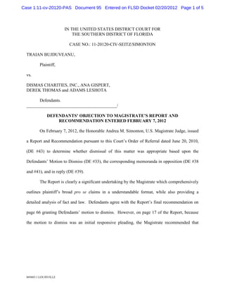 Case 1:11-cv-20120-PAS Document 95 Entered on FLSD Docket 02/20/2012 Page 1 of 5



                        IN THE UNITED STATES DISTRICT COURT FOR
                            THE SOUTHERN DISTRICT OF FLORIDA

                          CASE NO.: 11-20120-CIV-SEITZ/SIMONTON

  TRAIAN BUJDUVEANU,

          Plaintiff,

  vs.

  DISMAS CHARITIES, INC., ANA GISPERT,
  DEREK THOMAS and ADAMS LESHOTA

        Defendants.
  _________________________________________/

               DEFENDANTS’ OBJECTION TO MAGISTRATE’S REPORT AND
                   RECOMMENDATION ENTERED FEBRUARY 7, 2012

          On February 7, 2012, the Honorable Andrea M. Simonton, U.S. Magistrate Judge, issued

  a Report and Recommendation pursuant to this Court’s Order of Referral dated June 20, 2010,

  (DE #43) to determine whether dismissal of this matter was appropriate based upon the

  Defendants’ Motion to Dismiss (DE #33), the corresponding memoranda in opposition (DE #38

  and #41), and in reply (DE #39).

          The Report is clearly a significant undertaking by the Magistrate which comprehensively

  outlines plaintiff’s broad pro se claims in a understandable format, while also providing a

  detailed analysis of fact and law. Defendants agree with the Report’s final recommendation on

  page 66 granting Defendants’ motion to dismiss. However, on page 17 of the Report, because

  the motion to dismiss was an initial responsive pleading, the Magistrate recommended that




  869403:1:LOUISVILLE
 