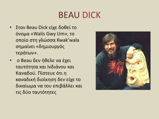 BEAU DICK
• Στον Beau Dick είχε δοθεί το
όνομα «Walis Gwy Um», το
οποίο στη γλώσσα Kwak’wala
σημαίνει «δημιουργός
τεράτων».
• ο Beau δεν ήθελε να έχει
ταυτότητα και Ινδιάνου και
Καναδού. Πίστευε ότι η
καναδική διοίκηση δεν είχε το
δικαίωμα να του επιβάλλει και
τις δύο ταυτότητες
 