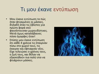 Τι μου έκανε εντύπωση
• Μου έκανε εντύπωση το πώς
ήταν φτιαγμένες οι μάσκες,
δηλαδή όταν τις έβλεπες για
πρώτη φορά σού
φαινόντουσαν μωρουδίστικες.
Μετά όμως καταλάβαινες
πόσο όμορφες ήταν!
• Επίσης μου έκανε εντύπωση
ότι κάθε 4 χρόνια τις έπαιρναν
πίσω στο χωριό τους, τις
έκαιγαν και έφτιαχναν νέες.
Είχε τελειώσει ο χρόνος τους,
η ζωή τους, και θέλαν να
εξασκηθούν πιο πολύ στο να
φτιάχνουν μάσκες.
 