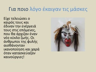 Για ποιο λόγο έκαιγαν τις μάσκες
Είχε τελειώσει ο
καιρός τους και
έδιναν την ενέργειά
τους στις επόμενες,
που θα άρχιζαν έναν
νέο κύκλο ζωής. Οι
άνθρωποι της φυλής
αισθάνονταν
ικανοποίηση και χαρά
όταν κατασκεύαζαν
καινούργιες!
 