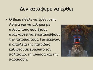 Δεν κατάφερε να έρθει
• Ο Beau ήθελε να έρθει στην
Αθήνα για να μιλήσει με
ανθρώπους που έχουν
αναγκαστεί να εγκαταλείψουν
την πατρίδα τους. Για εκείνον,
η απώλεια της πατρίδας
καθιστούσε ευάλωτο τον
πολιτισμό, τη γλώσσα και την
παράδοση.
 