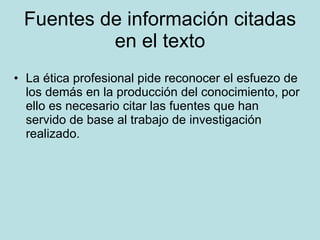 Fuentes de información citadas en el texto La ética profesional pide reconocer el esfuezo de los demás en la producción del conocimiento, por ello es necesario citar las fuentes que han servido de base al trabajo de investigación realizado. 