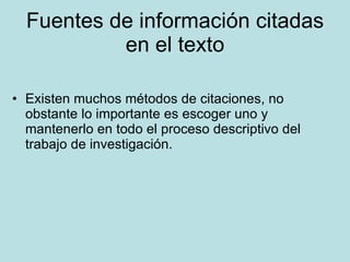 Fuentes de información citadas en el texto Existen muchos métodos de citaciones, no obstante lo importante es escoger uno y mantenerlo en todo el proceso descriptivo del trabajo de investigación. 