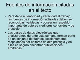 Fuentes de información citadas en el texto Para darle autenticidad y veracidad al trabajo, las fuentes de información utilizadas deben ser reconocidas, validadas y poseer un respaldo importante de autores y editores conocidos y de prestigio. Las bases de datos electrónicas que analizaremos durante esta semana forman parte de un conjunto de fuentes excelentemente respaldadas por editores de alto prestigio y en ellas es seguro encontrar publicaciones arbitradas. 