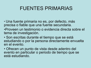 FUENTES PRIMARIAS Una fuente primaria no es, por defecto, más precisa o fiable que una fuente secundaria.  Proveen un testimonio o evidencia directa sobre el tema de investigación. Son escritas durante el tiempo que se está estudiando o por la persona directamente envuelta en el evento.  Ofrecen un punto de vista desde adentro del evento en particular o periodo de tiempo que se está estudiando.  