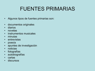 FUENTES PRIMARIAS Algunos tipos de fuentes primarias son: documentos originales  diarios  novelas  instrumentos musicales  minutas  entrevistas  poesía  apuntes de investigación  noticias  fotografías  autobiografías  cartas  discursos  