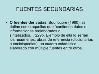 FUENTES SECUNDARIAS O fuentes  derivadas.  Bounocore (19 80 ) las define como   aquellas que “contienen datos o informaciones reelaborados o sintetizados…”229p. Ejemplo de ella lo serían los resúmenes, obras de referencia (diccionarios o   enciclopedias), un cuadro estadístico elaborado con múltiple fuentes entre otros. 