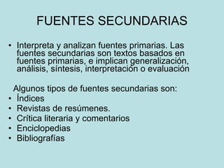 FUENTES SECUNDARIAS Interpreta y analizan fuentes primarias.  Las fuentes secundarias son textos basados en fuentes primarias, e implican generalización, análisis, síntesis, interpretación o evaluación  Algunos tipos de fuentes secundarias son:  Índices Revistas de resúmenes. Crítica literaria y comentarios  Enciclopedias  Bibliografías  