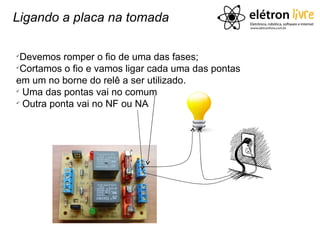 Ligando a placa na tomada


 Devemos romper o fio de uma das fases;

 Cortamos o fio e vamos ligar cada uma das pontas
em um no borne do relê a ser utilizado.

  Uma das pontas vai no comum

  Outra ponta vai no NF ou NA
 