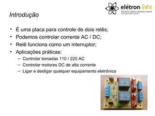 Introdução

•   É uma placa para controle de dois relês;
•   Podemos controlar corrente AC / DC;
•   Relê funciona como um interruptor;
•   Aplicações práticas:
    – Controlar tomadas 110 / 220 AC
    – Controlar motores DC de alta corrente
    – Ligar e desligar qualquer equipamento eletrônico
 