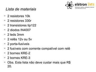Lista de materiais

     2 resistores 10k

     2 resistores 330r

     2 transistores tip122

     2 diodos IN4007

     2 leds 3mm

     2 relês 12v ou 5v

     2 porta-fusíveis

     2 fusíveis com corrente compatível com relê

     2 bornes KRE-2

     2 bornes KRE-3

     Obs. Esta lista não deve custar mais que R$
     20.
 