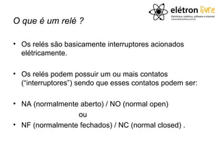 O que é um relé ?

• Os relés são basicamente interruptores acionados
  elétricamente.

• Os relés podem possuir um ou mais contatos
  (“interruptores”) sendo que esses contatos podem ser:

• NA (normalmente aberto) / NO (normal open)
                 ou
• NF (normalmente fechados) / NC (normal closed) .
 