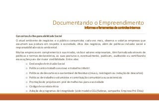 Documentando o Empreendimento
Informes e ferramentasde controles internos
Conceitos de Responsabilidade Social
O atual ambiente de negócios e o público consumidor, cada vez mais, observa e valoriza empresas que
assumem sua postura em respeito à sociedade, ética dos negócios, além de políticas inclusão social e
responsabilidade sócio-ambiental.
Muitas empresas em complemento à sua missão, visão e valores empresariais, têm formalizado através de
políticas e termos declaratórios, as suas posturas e, eventualmente, publicam, auditando ou certificando
essas ações para dar maior credibilidade. Entre elas:
o Declaração de Inclusão Social
o Política contra trabalho escravo e trabalho infantil
o Políticas de descarte eco-sustentável de Resíduos (reuso, reciclagem ou redução de descartes)
o Políticas de trabalhos voluntários e contribuição comunitária ou assistenciais
o Promoção de projetos em prol de melhorias para a sociedade
o Código de conduta ética
o Adoção de programas de Integridade (vide modelo CGU/Sebrae, campanha Empresa Pró Ética)
 