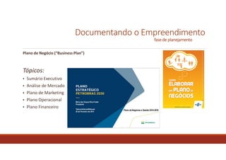 Documentando o Empreendimento
fase de planejamento
Modelagem do Negócio
Trata-se do documento elaborado para fazer o detalhamento dos ciclos operacionais e de
negócios do projeto. Entre os padrões mais conhecidos estão “BMG Canvas” (Business Model
Generation = modelagem para geração de negócios). Essa ferramenta permite desenvolver e
esboçar modelos de negócio inovadores (novos) ou ajustar existentes.
Plano de Negócios
É um documento que detalha, em linguagem escrita, um negócio que se deseja iniciar ou que já
está em operação. É uma ferramenta que concilia a estratégia com a realidade empresarial, que
deve ser constantemente atualizado para que seja útil na consecução dos objetivos dos
empreendedores e de seus sócios, mas também utilizado para comunicar o conteúdo a
investidores de risco, para analisarem a decisão de aplicar recursos no empreendimento
Teaser do Plano de Negócios
É um resumo, com objetivo de atrair o interesse de investidores, mas sem “abrir” o detalhamento
e conteúdo estratégico.
 