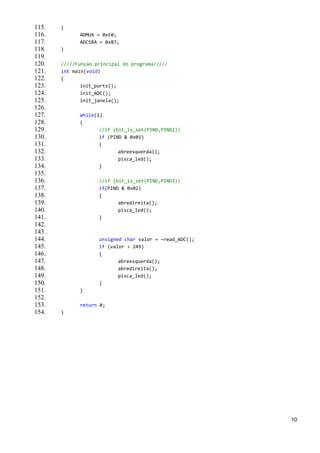 115.   {
116.         ADMUX = 0xE0;
117.         ADCSRA = 0x87;
118.   }
119.
120.   /////Funçao principal do programa/////
121.   int main(void)
122.   {
123.          init_ports();
124.          init_ADC();
125.          init_janela();
126.
127.         while(1)
128.         {
129.                //if (bit_is_set(PIND,PIND2))
130.                if (PIND & 0x01)
131.                {
132.                       abreesquerda();
133.                       pisca_led();
134.                }
135.
136.                //if (bit_is_set(PIND,PIND3))
137.                if(PIND & 0x02)
138.                {
139.                       abredireita();
140.                       pisca_led();
141.                }
142.
143.
144.                unsigned char valor = ~read_ADC();
145.                if (valor > 249)
146.                {
147.                       abreesquerda();
148.                       abredireita();
149.                       pisca_led();
150.                }
151.         }
152.
153.         return 0;
154.   }




                                                         10
 