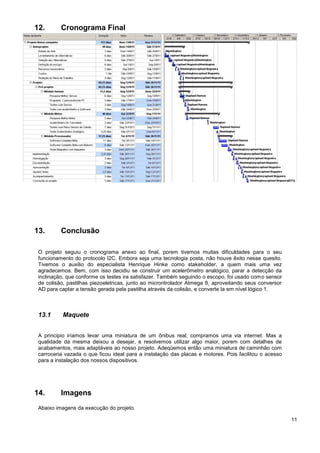 12.       Cronograma Final




13.       Conclusão

 O projeto seguiu o cronograma anexo ao final, porem tivemos muitas dificuldades para o seu
 funcionamento do protocolo I2C. Embora seja uma tecnologia posta, não houve êxito nesse quesito.
 Tivemos o auxilio do especialista Henrique Hinke como stakeholder, a quem mais uma vez
 agradecemos. Bem, com isso decidiu se construir um acelerômetro analógico, parar a detecção da
 inclinação, que conforme os testes ira satisfazer. Também seguindo o escopo, foi usado como sensor
 de colisão, pastilhas piezoeletricas, junto ao microntrolador Atmega 8, aproveitando seus conversor
 AD para captar a tensão gerada pela pastilha através da colisão, e converte la em nível lógico 1.



 13.1      Maquete


 A principio iríamos levar uma miniatura de um ônibus real, compramos uma via internet. Mas a
 qualidade da mesma deixou a desejar, e resolvemos utilizar algo maior, porem com detalhes de
 acabamentos, mais adaptáveis ao nosso projeto. Adeqüemos então uma miniatura de caminhão com
 carroceria vazada o que ficou ideal para a instalação das placas e motores. Pois facilitou o acesso
 para a instalação dos nossos dispositivos.




14.       Imagens
 Abaixo imagens da execução do projeto.

                                                                                                       11
 