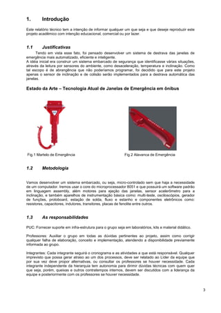 1.       Introdução
Este relatório técnico tem a intenção de informar qualquer um que seja e que deseje reproduzir este
projeto acadêmico com intenção educacional, comercial ou por lazer.


1.1      Justificativas
      Tendo em vista esse fato, foi pensado desenvolver um sistema de destrava das janelas de
emergência mais automatizado, eficiente e inteligente.
A idéia inicial era construir um sistema embarcado de segurança que identificasse várias situações,
através da leitura por sensores do ambiente, como desaceleração, temperatura e inclinação. Como
tal escopo é de abrangência que não poderíamos programar, foi decidido que para este projeto
apenas o sensor de inclinação e de colisão serão implementados para a destrava automática das
janelas.

Estado da Arte – Tecnologia Atual de Janelas de Emergência em ônibus




Fig.1 Martelo de Emergência                                 Fig.2 Alavanca de Emergência


1.2      Metodologia


Vamos desenvolver um sistema embarcado, ou seja, micro-controlado sem que haja a necessidade
de um computador. Iremos usar o core do microprocessador 8051 e que possuirá um software padrão
em linguagem assembly, além motores para ejeção das janelas, sensor acelerômetro para a
inclinação, e também aparelhos de instrumentação básica como: multi-teste, osciloscópios, gerador
de funções, protoboard, estação de solda, fluxo e estanho e componentes eletrônicos como:
resistores, capacitores, indutores, transitores, placas de fenolite entre outros.


1.3      As responsabilidades

PUC: Fornecer suporte em infra-estrutura para o grupo seja em laboratórios, kits e material didático.

Professores: Auxiliar o grupo em todas as dúvidas pertinentes ao projeto, assim como corrigir
qualquer falha de elaboração, conceito e implementação, atendendo a disponibilidade previamente
informada ao grupo.

Integrantes: Cada integrante seguirá o cronograma e as atividades a que está responsável. Qualquer
imprevisto que possa gerar atraso ao um dos processos, deve ser relatado ao Líder da equipe que
por sua vez deve propor alternativas, ou consultar os professores se houver necessidade. Cada
integrante independente da hierarquia tem autonomia para dirimir dúvidas técnicas com quem quer
que seja, porém, queixas e outros contratempos internos, devem ser discutidos com a liderança da
equipe e posteriormente com os professores se houver necessidade.



                                                                                                        3
 