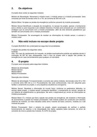 2.       Os objetivos
O projeto deve conter os seguintes módulos:

Módulo de Alimentação: Alimentará o módulo motor, o módulo sensor e o módulo processador. Será
composto por fonte de tensão entre 5v a 15v, de corrente de 500 mA a 2A.

Módulo Motor: Irá ejetar as janelas de emergência conforme comando do modulo processador.

Módulo Sensor.Identificará a situação de emergência, no escopo do projeto, apenas o tombamento
para a direita ou para esquerda e por colisões traseiras e frontais será composto por um inclinômetro
analógico que se comunicará com o modulo processador, além de dois sensores piezelétricos que
também se comunicarão com o módulo processador

Módulo Processador: Se encarregará de receber as informações do módulo sensor, e acionar o
modulo motor

3.       Não está incluso no escopo deste projeto
O projeto BUS-BUS não contemplará as seguintes funcionalidades.

A ejeção das janelas nos seguintes casos.
Incêndio.
Obs.: Em caso de capotamento da maquete, as janelas eventualmente poderão ser ejetadas devido à
inclinação de 90º ter sido ultrapassada, mas o foco do projeto será a ejeção das janelas de
emergência em caso de tombamento para qualquer um dos lados.

4.       O projeto
O projeto será composto pelos seguintes módulos:

Módulo de alimentação;
Módulo Sensor;
Módulo Motor;
Módulo Processador.

Descrição dos módulos.

Módulo de alimentação: Fornecerá tensão e corrente aos outros módulos, terá tensão entre 5V a 15V
e corrente entre 500 mA a 2 A. Provavelmente não será confeccionada, mas sim adquirida para
facilitar o andamento do projeto, e uma seqüência saudável do cronograma.

Módulo Sensor: Receberá a informação do mundo físico, conforme os parâmetros definidos, no
escopo deste projeto, o módulo sensor conseguirá identificar, o tombamento do veículo, através de
um sistema de acelerômetros ou giroscópios, ele será o responsável por enviar as informações ao
módulo processador.

Módulo Motor: É o módulo que fará a ejeção das janelas de emergência, ele receberá a informação
de acionamento e parada do módulo processador, este módulo poderá ser construído com diversos
sistemas de motores, os mais indicados serão servo motores de baixo consumo, motores dc e até
motores de passo.

Módulo Processador: Será o cérebro do projeto, estará encarregado de verificar o perfeito
funcionamento do sistema, e da interpretação dos dados captados pelos sensores, do envio de
comando de início e parada dos motores. É a CPU do projeto.




                                                                                                        4
 