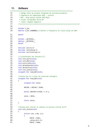 11.     Software
/*////////////////////////////////////////////////////////////////////////
12.       * Código fonte do projeto integrado de microprocessadores
13.       * Engenharia de Computação 2011 - noturno
14.       * BUS - Blow Unlock System (BUS-BUS)
15.       * Criado: 07/10/2011 10:42:44
16.       * Autor: Raphael Nogueira
17.      /*///////////////////////////////////////////////////////////////////////
18.
19.      #ifndef F_CPU
20.      #define F_CPU 1600000UL////define a frequência da classe delay em 1MHz

21.      #endif
22.
23.      #ifndef __OPTIMIZE__
24.      #define __OPTIMIZE__
25.      #endif
26.
27.      #include <avr/io.h>
28.      #include <util/delay.h>
29.      #include <avr/interrupt.h>
30.
31.      /////prototipos das funçoes/////
32.      void init_ports(void);
33.      void init_ADC(void);
34.      void pisca_led(void);
35.      void abreesquerda(void);
36.      void abredireita(void);
37.      void init_janela(void);
38.      unsigned char read_ADC(void);
39.
40.      //funçao que le o valor da conversão analogica
41.      unsigned char read_ADC(void)
42.      {
43.             unsigned char value;
44.
45.               ADCSRA = ADCSRA | 0x40;
46.
47.               while( (ADCSRA & 0x10) == 0 );
48.
49.               value = ADCH;
50.
51.               return value;
52.      }
53.
54.      //funçao para iniciar as janelas na posiçao inicial de 0°
55.      void init_janela(void)
56.      {
57.             for(int i=0; i<30; i++)
58.             {
59.                    PORTB = 0x03;
60.                    _delay_ms(1.5);
61.                    PORTB = 0x00;

                                                                                     8
 