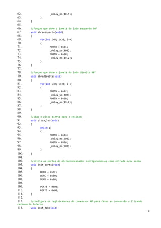 62.                   _delay_ms(18.5);
63.             }
64.      }
65.
66.      //funçao que abre a janela do lado esquerdo 90°
67.      void abreesquerda(void)
68.      {
69.             for(int i=0; i<30; i++)
70.             {
71.                    PORTB = 0x01;
72.                    _delay_us(800);
73.                    PORTB = 0x00;
74.                    _delay_ms(19.2);
75.             }
76.      }
77.
78.      //funçao que abre a janela do lado direito 90°
79.      void abredireita(void)
80.      {
81.             for(int i=0; i<30; i++)
82.             {
83.                    PORTB = 0x02;
84.                    _delay_us(800);
85.                    PORTB = 0x00;
86.                    _delay_ms(19.2);
87.             }
88.      }
89.
90.      //liga o pisca alerta após a colisao
91.      void pisca_led(void)
92.      {
93.             while(1)
94.             {
95.                    PORTB = 0x04;
96.                    _delay_ms(500);
97.                    PORTB = 0X00;
98.                    _delay_ms(500);
99.             }
100.     }
101.
102.     //inicia as portas do microprocessador configurando-as como entrada e/ou saida
103.     void init_ports(void)
104.     {
105.            DDRB = 0xFF;
106.            DDRC = 0x00;
107.            DDRD = 0x00;
108.
109.            PORTB = 0x00;
110.            PORTC = 0x00;
111.     }
112.
113.     //configura os registradores do conversor AD para fazer as conversão utilizando
referencia interna
114.     void init_ADC(void)
                                                                                           9
 