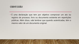 CERTIDÃO
• É uma declaração que tem por objetivo comprovar um ato ou
registro de processo, livro ou documento existente em repartições
públicas. Além disso, vale lembrar que quando autenticadas, têm o
mesmo valor de um documento original.
 