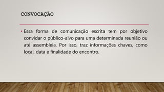 CONVOCAÇÃO
• Essa forma de comunicação escrita tem por objetivo
convidar o público-alvo para uma determinada reunião ou
até assembleia. Por isso, traz informações chaves, como
local, data e finalidade do encontro.
 