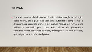 EDITAL
• É um ato escrito oficial que inclui aviso, determinação ou citação.
Dessa forma, ele é publicado por uma autoridade competente, e
divulgado na imprensa oficial e em outros órgãos, de modo a ser
facilmente acessado por todos. Além disso, ele geralmente
comunica novos concursos públicos, intimações e até convocações,
que exigem uma ampla divulgação
 