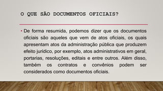 O QUE SÃO DOCUMENTOS OFICIAIS?
• De forma resumida, podemos dizer que os documentos
oficiais são aqueles que vem de atos oficiais, os quais
apresentam atos da administração pública que produzem
efeito jurídico, por exemplo, atos administrativos em geral,
portarias, resoluções, editais e entre outros. Além disso,
também os contratos e convênios podem ser
considerados como documentos oficiais.
 