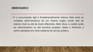 MEMORANDO
• É a comunicação ágil e fundamentalmente interna, feita entre as
unidades administrativas de um mesmo órgão, sendo elas de
mesmo nível ou até de níveis diferentes. Além disso, o caráter pode
ser administrativo ou até envolver projetos, ideias e diretrizes a
serem adotados em certa instância do serviço público.
 