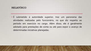 RELATÓRIO
• É submetido à autoridade superior, traz um panorama das
atividades realizadas pelo funcionário, no que diz respeito ao
período em exercício no cargo. Além disso, ele é geralmente
adotado para prestações de conta ou até para expor o avanço de
determinadas iniciativas planejadas.
 